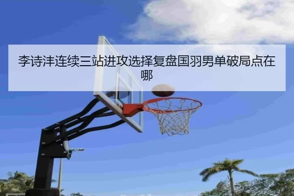 李诗沣连续三站进攻选择复盘国羽男单破局点在哪